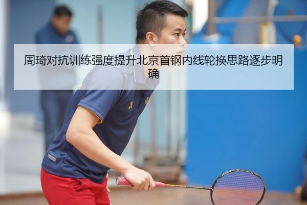 周琦对抗训练强度提升北京首钢内线轮换思路逐步明确